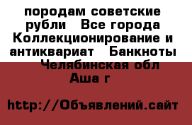 породам советские рубли - Все города Коллекционирование и антиквариат » Банкноты   . Челябинская обл.,Аша г.